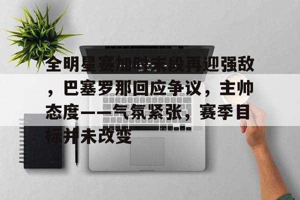 电子竞技-全明星赛加时末段再迎强敌，巴塞罗那回应争议，主帅态度——气氛紧张，赛季目标并未改变的简单介绍